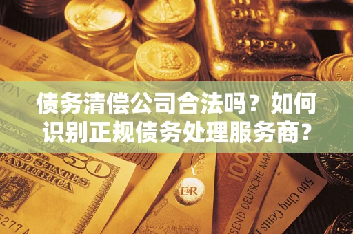 济南债务清偿公司合法吗？如何识别正规债务处理服务商？