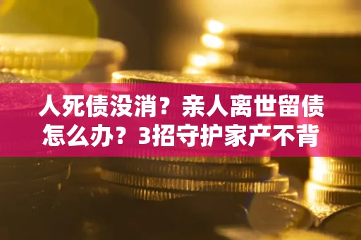 济南人死债没消？亲人离世留债怎么办？3招守护家产不背锅