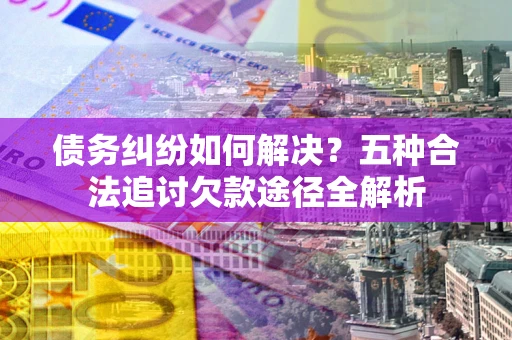 济南债务纠纷如何解决？五种合法追讨欠款途径全解析