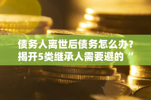 济南债务人离世后债务怎么办？揭开5类继承人需要避的“坑”