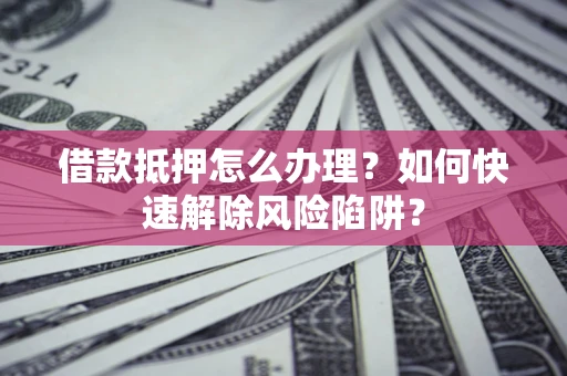 济南借款抵押怎么办理？如何快速解除风险陷阱？