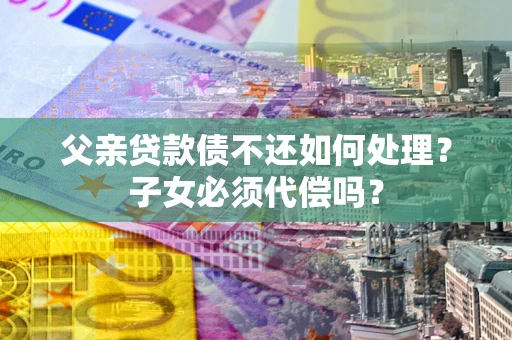 济南父亲贷款债不还如何处理？子女必须代偿吗？