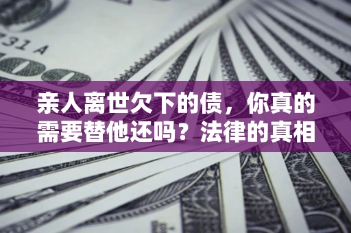 济南亲人离世欠下的债，你真的需要替他还吗？法律的真相或许与你想的不一样